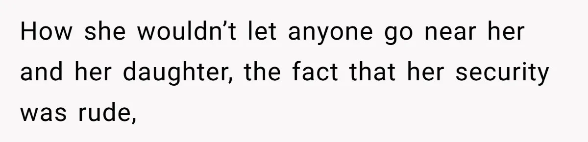 How she wouldn’t let anyone go near her and her daughter, the fact that her security was rude,