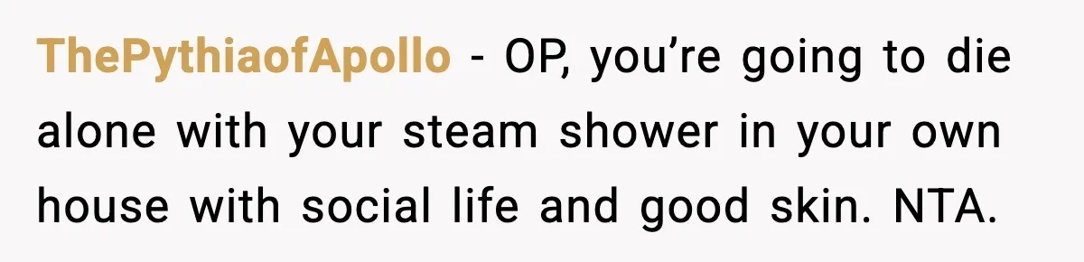 ThePythiaofApollo - OP, you’re going to die alone with your steam shower in your own house with social life and good skin. NTA.