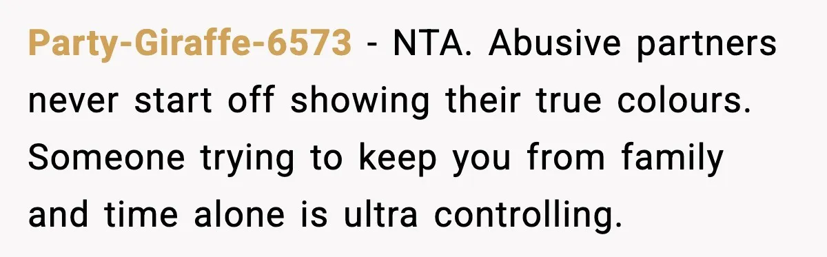 Party-Giraffe-6573 - NTA. Abusive partners never start off showing their true colours. Someone trying to keep you from family and time alone is ultra controlling.