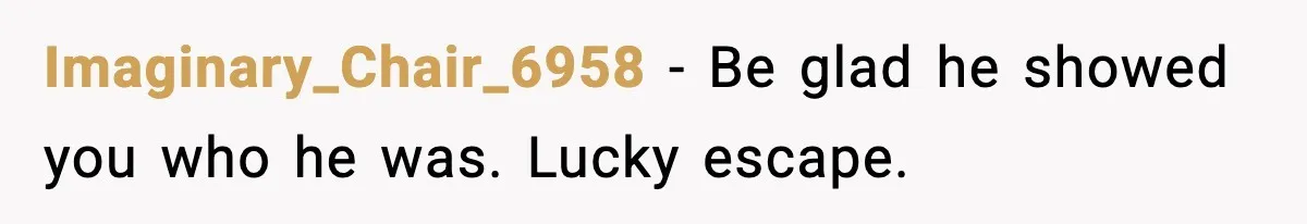 Imaginary_Chair_6958 - Be glad he showed you who he was. Lucky escape.