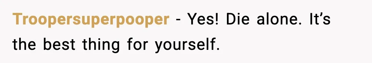 Troopersuperpooper - Yes! Die alone. It’s the best thing for yourself.