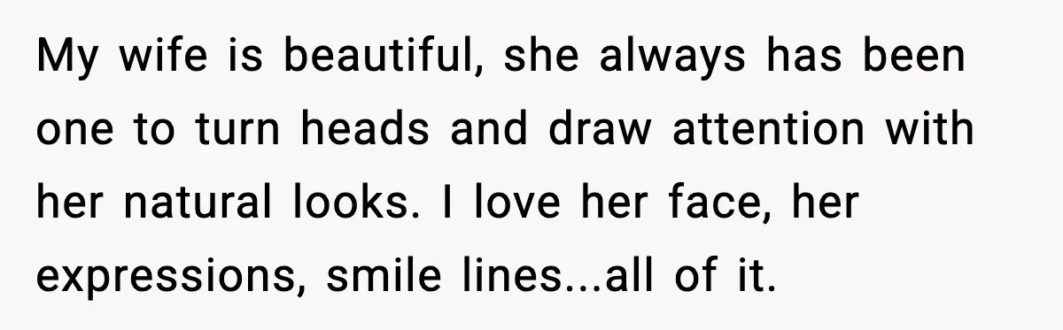 My wife is beautiful, she always has been one to turn heads and draw attention with her natural looks. I love her face, her expressions, smile lines...all of it.