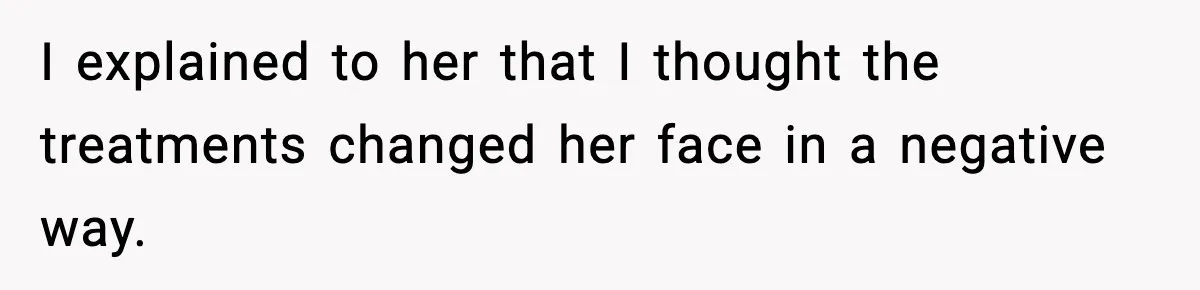 I explained to her that I thought the treatments changed her face in a negative way.