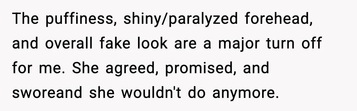 The puffiness, shiny/paralyzed forehead, and overall fake look are a major turn off for me. She agreed, promised, and sworeand she wouldn't do anymore.