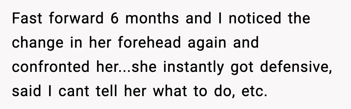 Fast forward 6 months and I noticed the change in her forehead again and confronted her...she instantly got defensive, said I cant tell her what to do, etc.