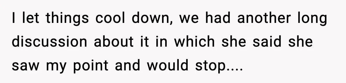 I let things cool down, we had another long discussion about it in which she said she saw my point and would stop....