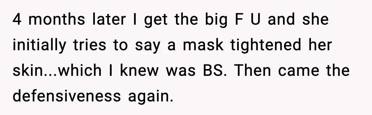 4 months later I get the big F U and she initially tries to say a mask tightened her skin...which I knew was BS. Then came the defensiveness again.