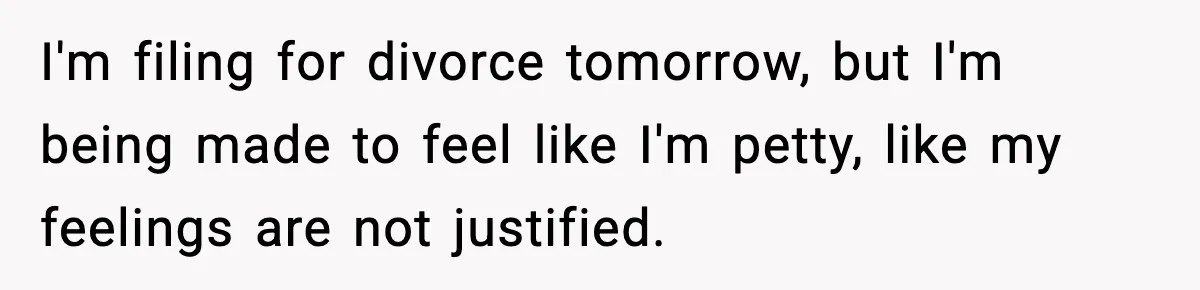 I'm filing for divorce tomorrow, but I'm being made to feel like I'm petty, like my feelings are not justified.
