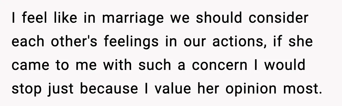I feel like in marriage we should consider each other's feelings in our actions, if she came to me with such a concern I would stop just because I value...