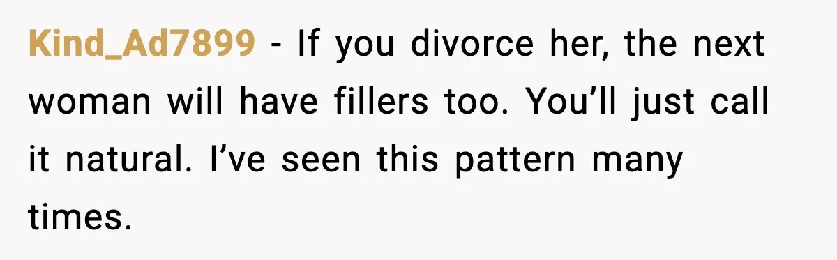 Kind_Ad7899 - If you divorce her, the next woman will have fillers too. You’ll just call it natural. I’ve seen this pattern many times.