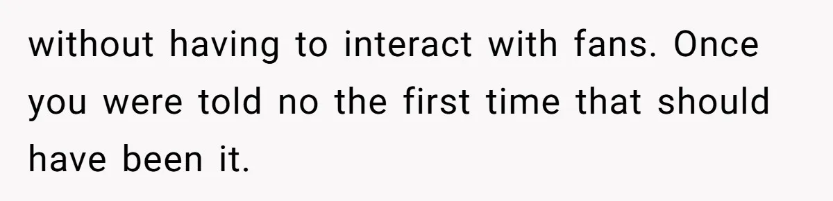 without having to interact with fans. Once you were told no the first time that should have been it.
