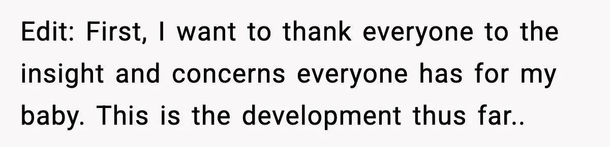 Edit: First, I want to thank everyone to the insight and concerns everyone has for my baby. This is the development thus far..