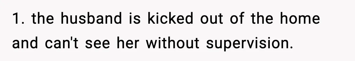 1. the husband is kicked out of the home and can't see her without supervision.