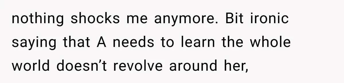 nothing shocks me anymore. Bit ironic saying that A needs to learn the whole world doesn’t revolve around her,