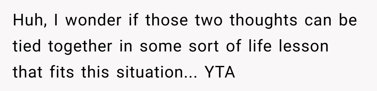 Huh, I wonder if those two thoughts can be tied together in some sort of life lesson that fits this situation... YTA