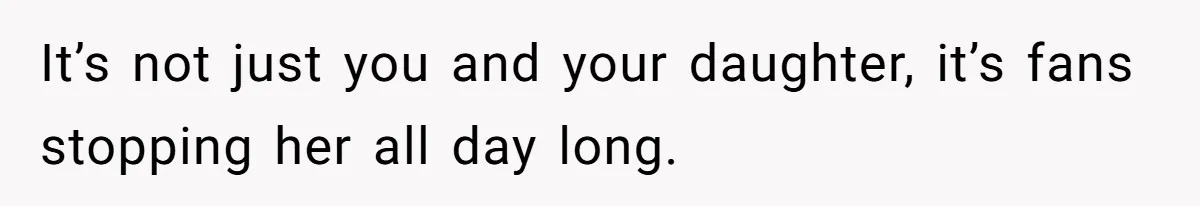 It’s not just you and your daughter, it’s fans stopping her all day long.
