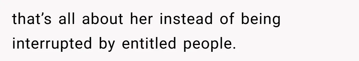 that’s all about her instead of being interrupted by entitled people.