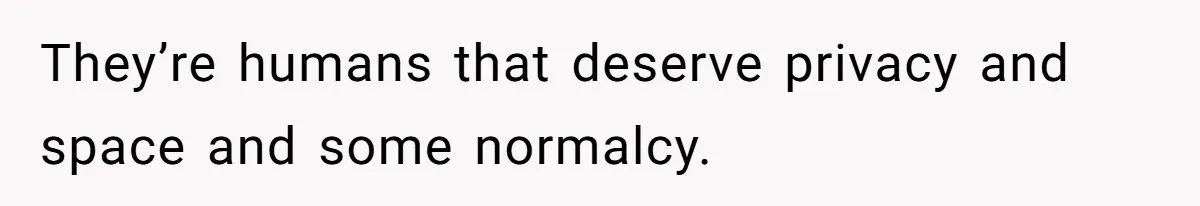 They’re humans that deserve privacy and space and some normalcy.