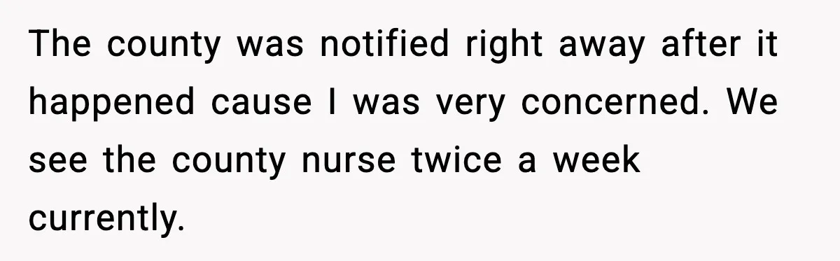 The county was notified right away after it happened cause I was very concerned. We see the county nurse twice a week currently.