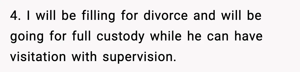 4. I will be filling for divorce and will be going for full custody while he can have visitation with supervision.