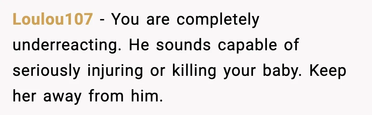 Loulou107 - You are completely underreacting. He sounds capable of seriously injuring or killing your baby. Keep her away from him.
