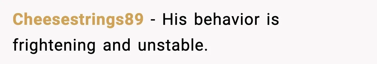 Cheesestrings89 - His behavior is frightening and unstable.