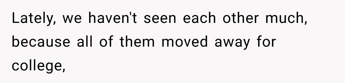 Lately, we haven't seen each other much, because all of them moved away for college,