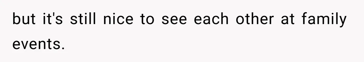 but it's still nice to see each other at family events.