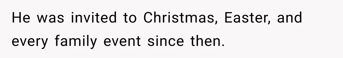 He was invited to Christmas, Easter, and every family event since then.