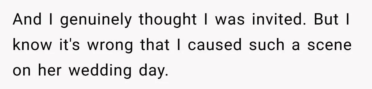 And I genuinely thought I was invited. But I know it's wrong that I caused such a scene on her wedding day.