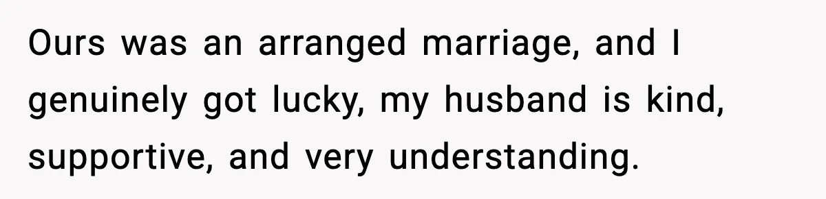 Ours was an arranged marriage, and I genuinely got lucky, my husband is kind, supportive, and very understanding.
