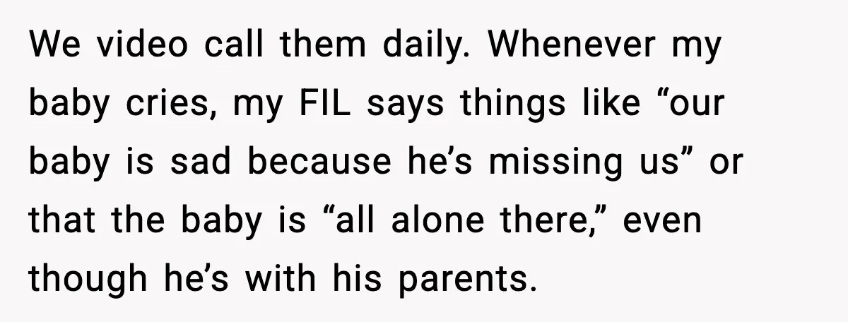 We video call them daily. Whenever my baby cries, my FIL says things like “our baby is sad because he’s missing us” or that the baby is “all alone there,”...