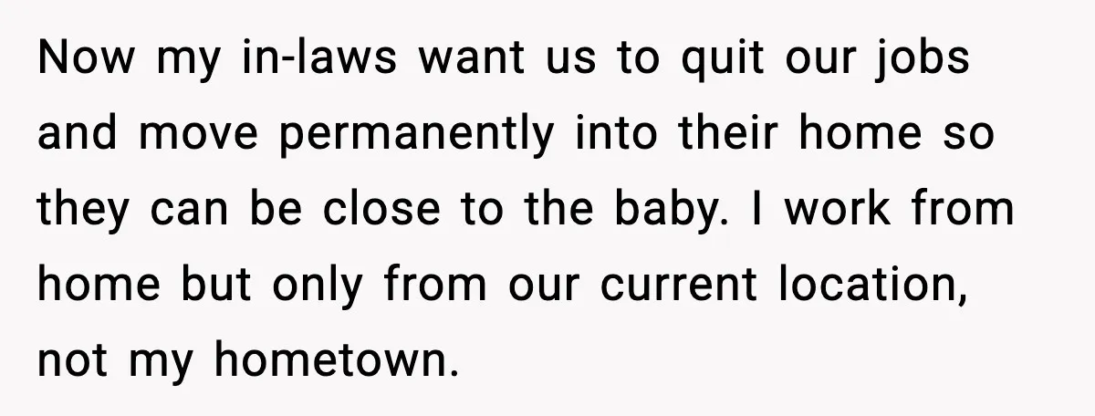 Now my in-laws want us to quit our jobs and move permanently into their home so they can be close to the baby. I work from home but only from...