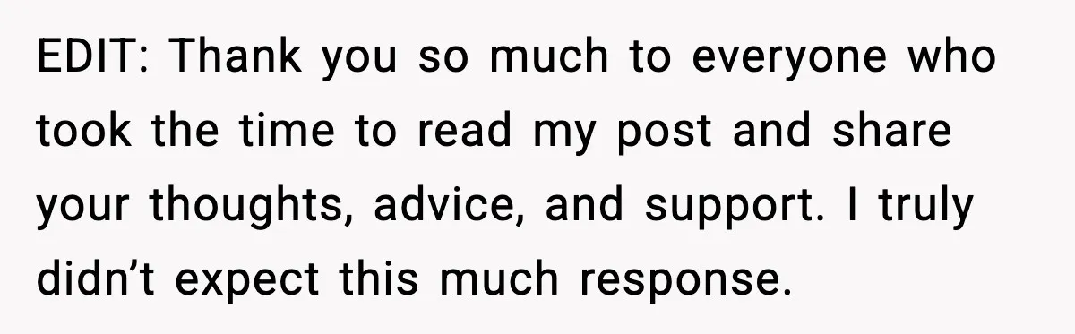 EDIT: Thank you so much to everyone who took the time to read my post and share your thoughts, advice, and support. I truly didn’t expect this much response.