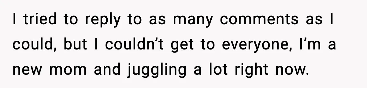 I tried to reply to as many comments as I could, but I couldn’t get to everyone, I’m a new mom and juggling a lot right now.
