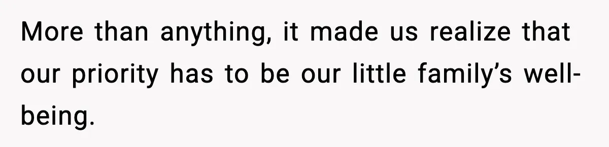 More than anything, it made us realize that our priority has to be our little family’s well-being.