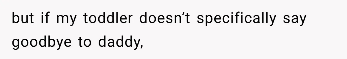 but if my toddler doesn’t specifically say goodbye to daddy,