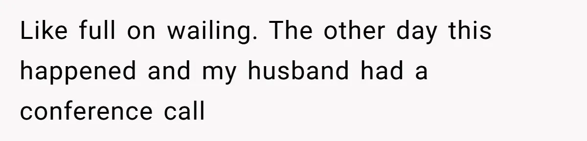 Like full on wailing. The other day this happened and my husband had a conference call