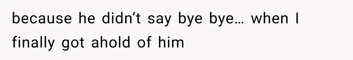 because he didn’t say bye bye… when I finally got ahold of him
