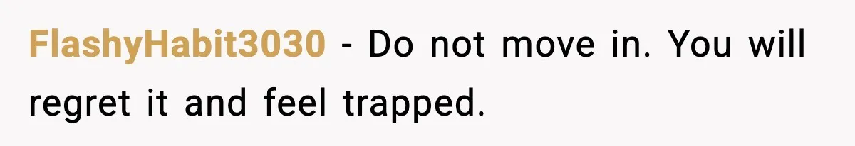 FlashyHabit3030 - Do not move in. You will regret it and feel trapped.