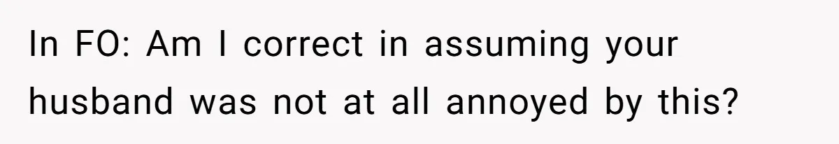 In FO: Am I correct in assuming your husband was not at all annoyed by this?