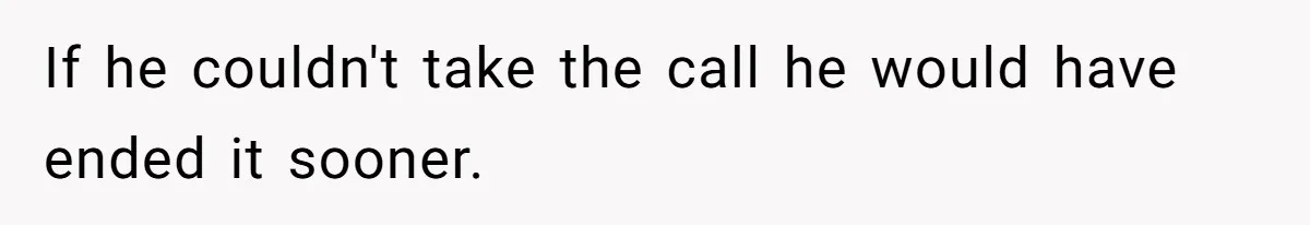 If he couldn't take the call he would have ended it sooner.