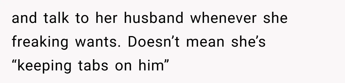 and talk to her husband whenever she freaking wants. Doesn’t mean she’s “keeping tabs on him”