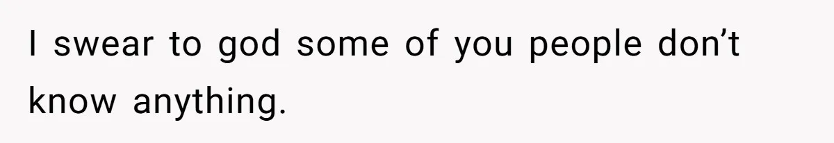 I swear to god some of you people don’t know anything.
