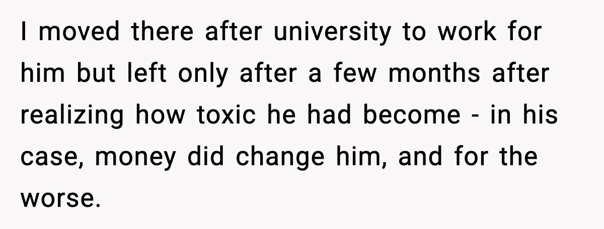 I moved there after university to work for him but left only after a few months after realizing how toxic he had become - in his case, money did change...