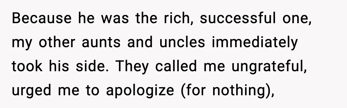 Because he was the rich, successful one, my other aunts and uncles immediately took his side. They called me ungrateful, urged me to apologize (for nothing),