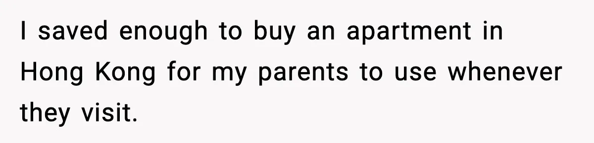 I saved enough to buy an apartment in Hong Kong for my parents to use whenever they visit.