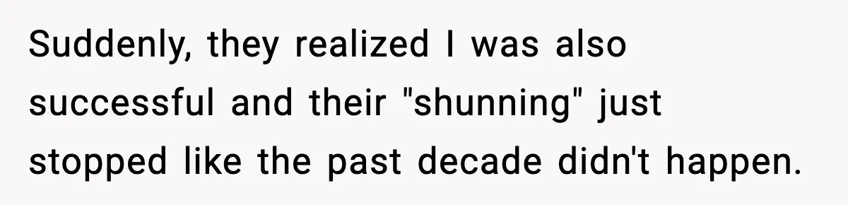 Suddenly, they realized I was also successful and their "shunning" just stopped like the past decade didn't happen.