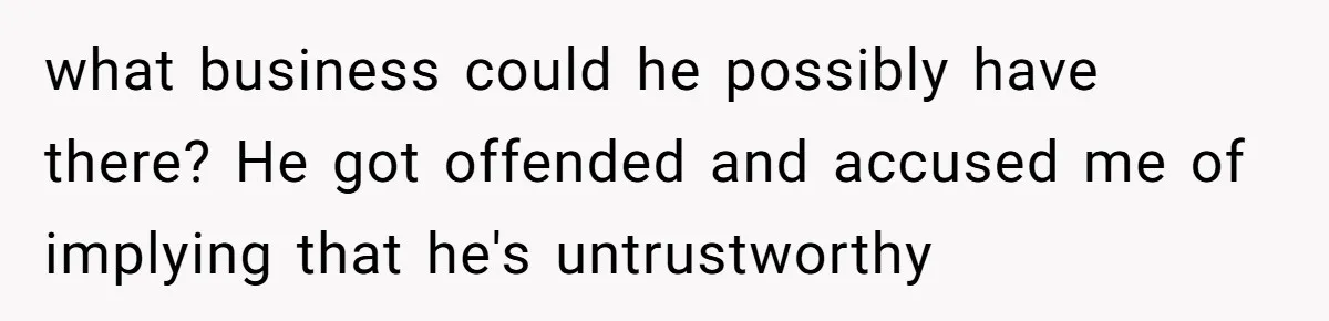 what business could he possibly have there? He got offended and accused me of implying that he's untrustworthy