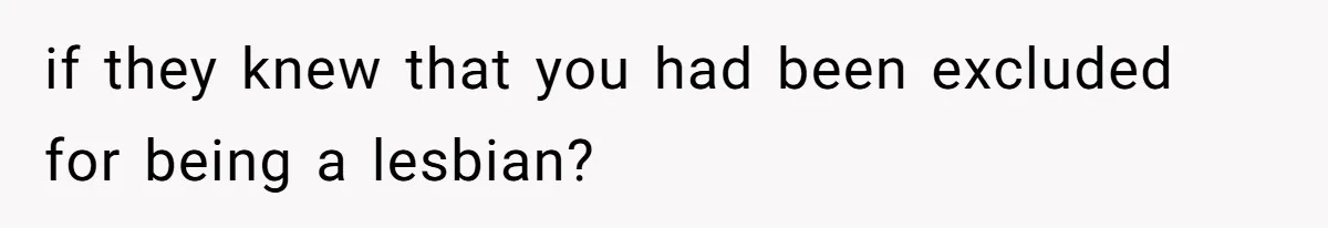 if they knew that you had been excluded for being a lesbian?